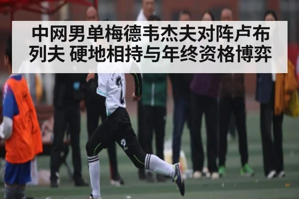 中网男单梅德韦杰夫对阵卢布列夫 硬地相持与年终资格博弈